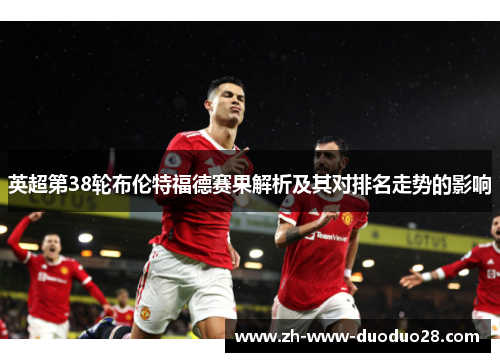 英超第38轮布伦特福德赛果解析及其对排名走势的影响 英超第38轮布伦特福德赛果解析及其对排名走势的影响