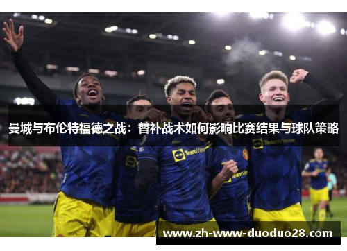 曼城与布伦特福德之战:替补战术如何影响比赛结果与球队策略 曼城与布伦特福德之战:替补战术如何影响比赛结果与球队策略