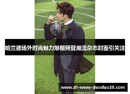 哈兰德场外时尚魅力爆棚频登潮流杂志封面引关注