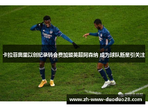 卡拉菲奥里以创纪录转会费加盟英超阿森纳 成为球队新星引关注