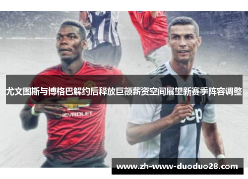 尤文图斯与博格巴解约后释放巨额薪资空间展望新赛季阵容调整
